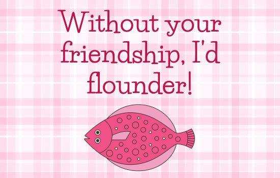 Without your friendship, I'd flounder!